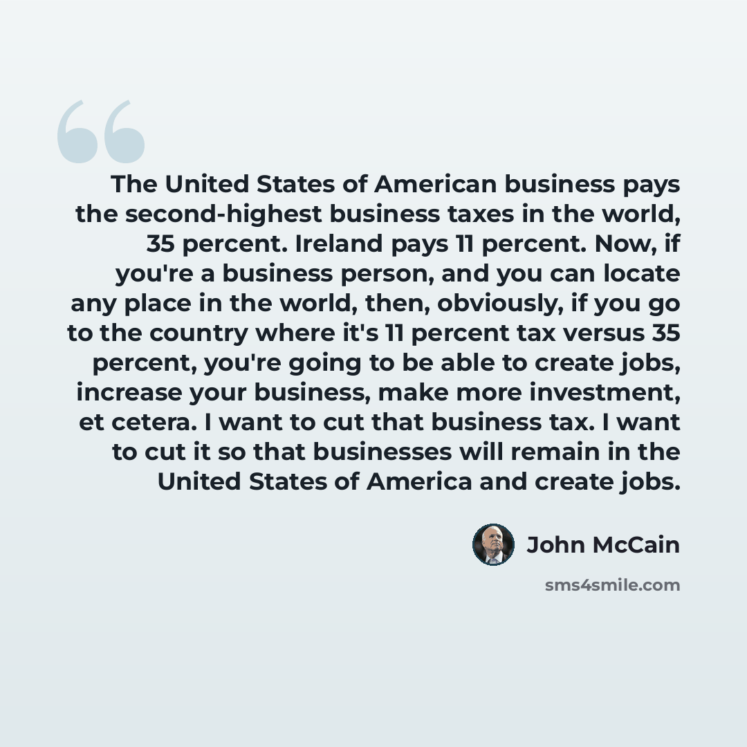 “The United States of American business pays the second-highest business taxes in the world, 35 percent. Ireland pays 11 percent. Now, if you're a business person, and you can locate any place in the world, then, obviously, if you go to the country where it's 11 percent tax versus 35 percent…” quote by John McCain