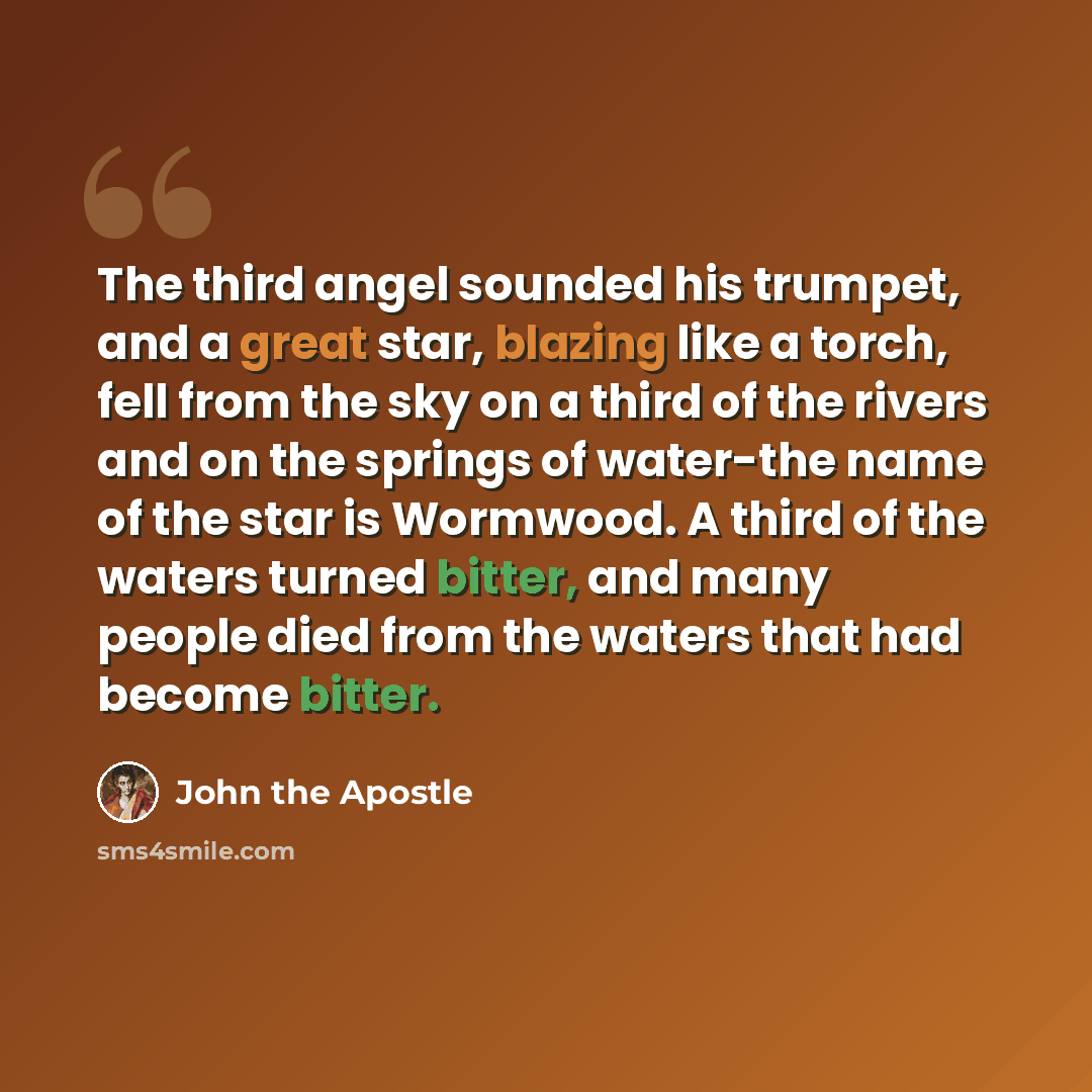 “The third angel sounded his trumpet, and a great star, blazing like a torch, fell from the sky on a third of the rivers and on the springs of water-the name of the star is Wormwood. A third of the waters turned bitter, and many people died from the waters that had become bitter.” quote by John the Apostle