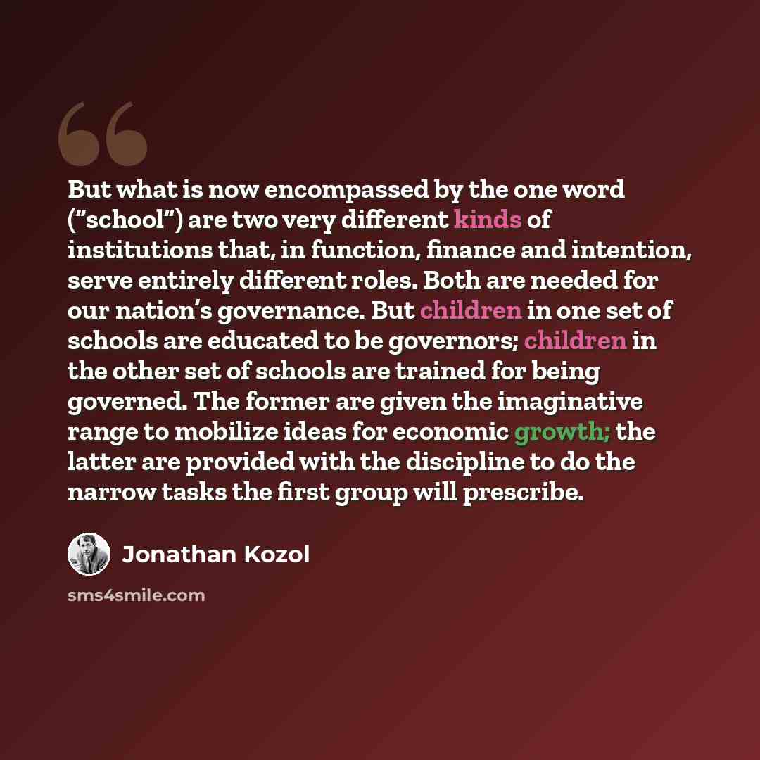 “But what is now encompassed by the one word (“school”) are two very different kinds of institutions that, in function, finance and intention, serve entirely different roles. Both are needed for our nation’s governance. But children in one set of schools are educated to be governors; children in…” quote by Jonathan Kozol