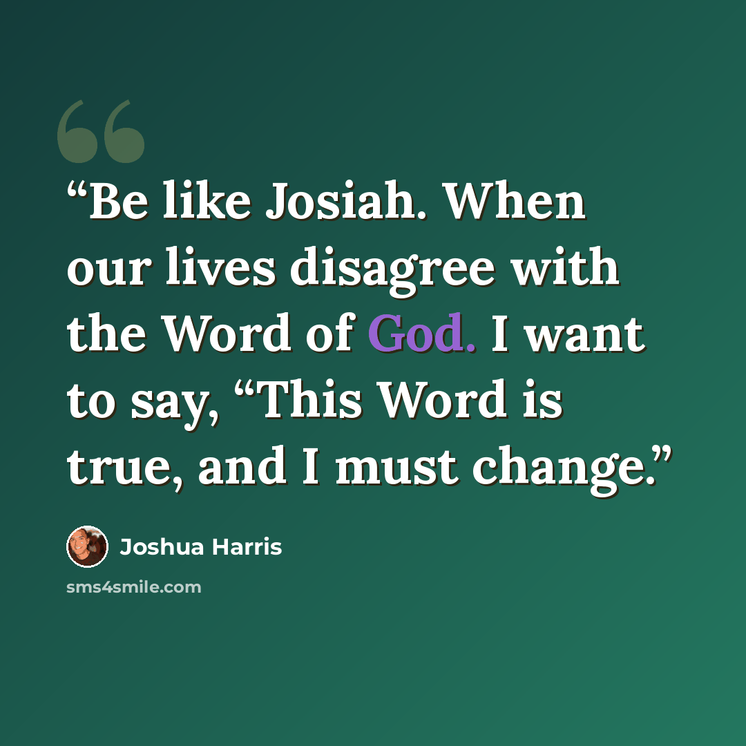 “Be like Josiah. When our lives disagree with the Word of God. I want to say, “This Word is true, and I must change.” quote by Joshua Harris