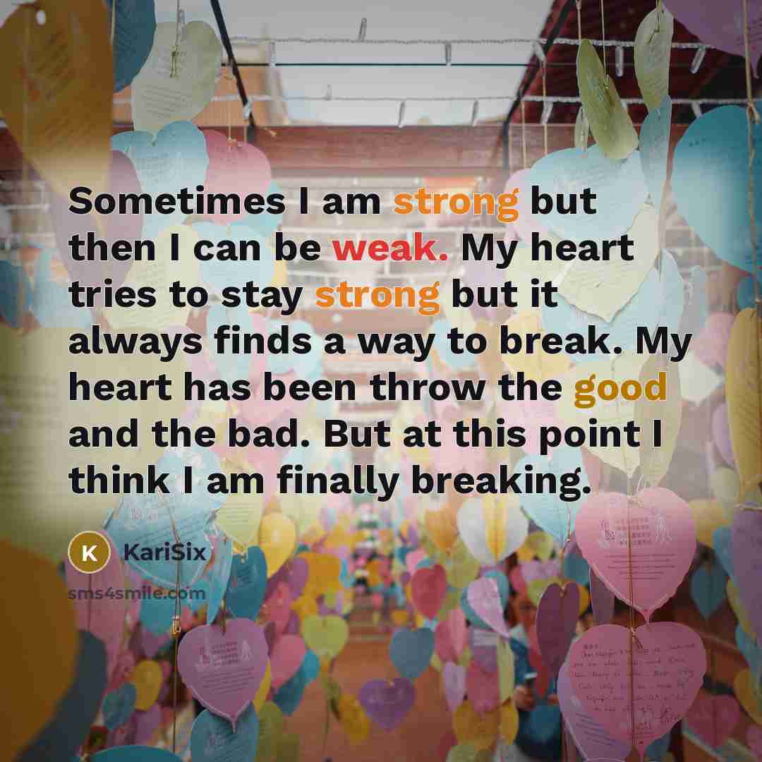“Sometimes I am strong but then I can be weak. My heart tries to stay strong but it always finds a way to break. My heart has been throw the good and the bad. But at this point I think I am finally breaking.” quote by Karisix