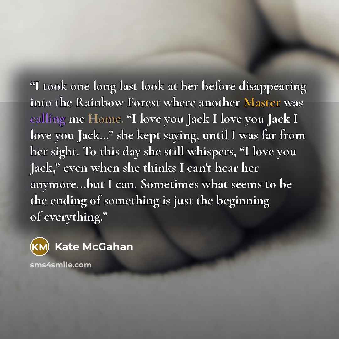 “I took one long last look at her before disappearing into the Rainbow Forest where another Master was calling me Home. “I love you Jack I love you Jack I love you Jack…” she kept saying, until I was far from her sight. To this day she still whispers, “I love you Jack,” even when she thinks I can't…” quote by Kate McGahan
