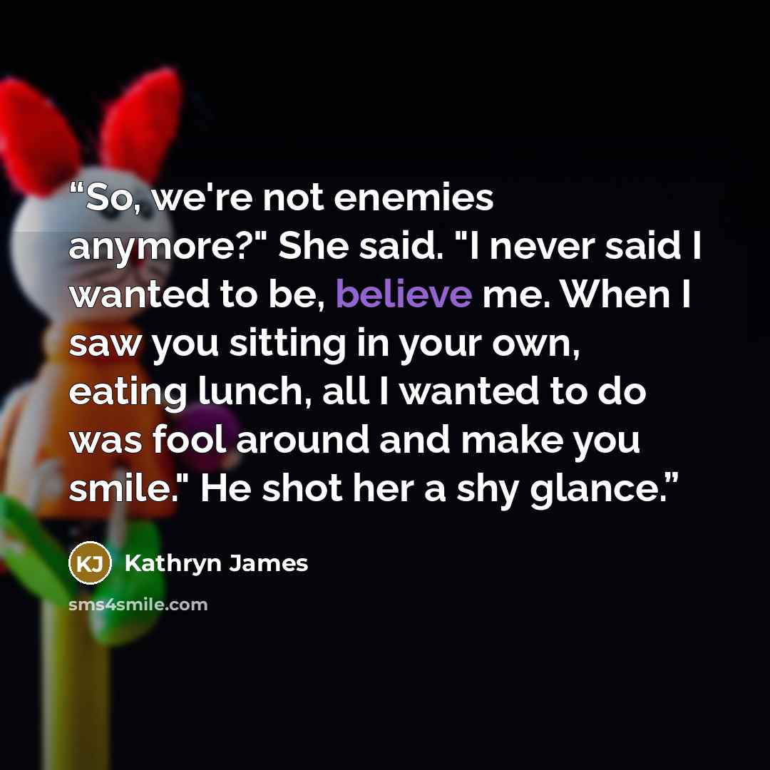 “So, we're not enemies anymore?" She said. "I never said I wanted to be, believe me. When I saw you sitting in your own, eating lunch, all I wanted to do was fool around and make you smile." He shot her a shy glance.” quote by Kathryn James