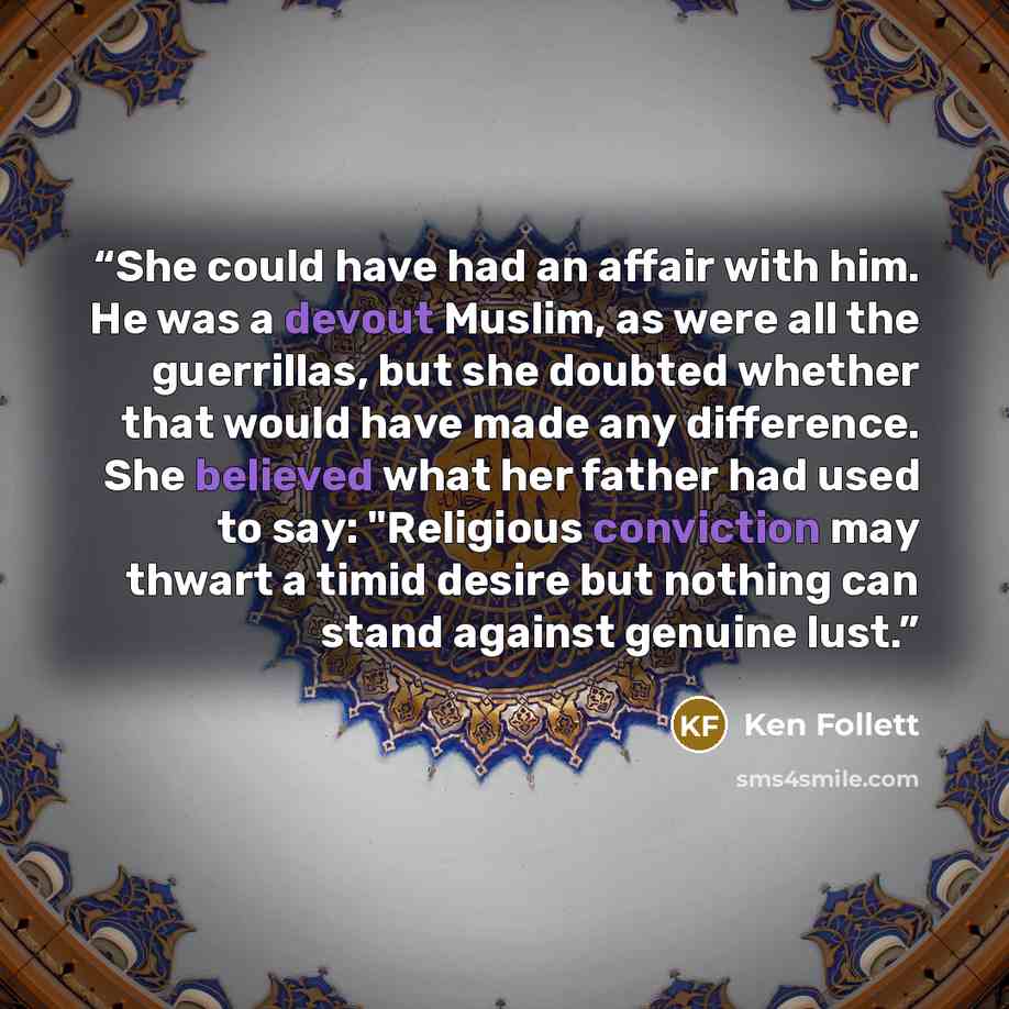 “She could have had an affair with him. He was a devout Muslim, as were all the guerrillas, but she doubted whether that would have made any difference. She believed what her father had used to say: "Religious conviction may thwart a timid desire but nothing can stand against genuine lust.” quote by Ken Follett