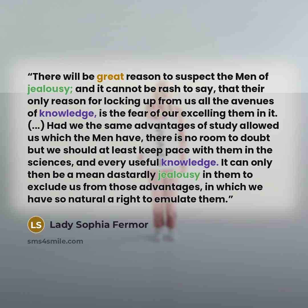 “There will be great reason to suspect the Men of jealousy; and it cannot be rash to say, that their only reason for locking up from us all the avenues of knowledge, is the fear of our excelling them in it. (...) Had we the same advantages of study allowed us which the Men have, there is no room to…” quote by Lady Sophia Fermor