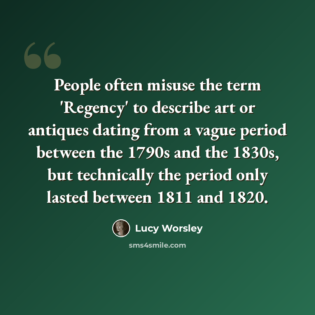 “People often misuse the term 'Regency' to describe art or antiques dating from a vague period between the 1790s and the 1830s, but technically the period only lasted between 1811 and 1820.” quote by Lucy Worsley