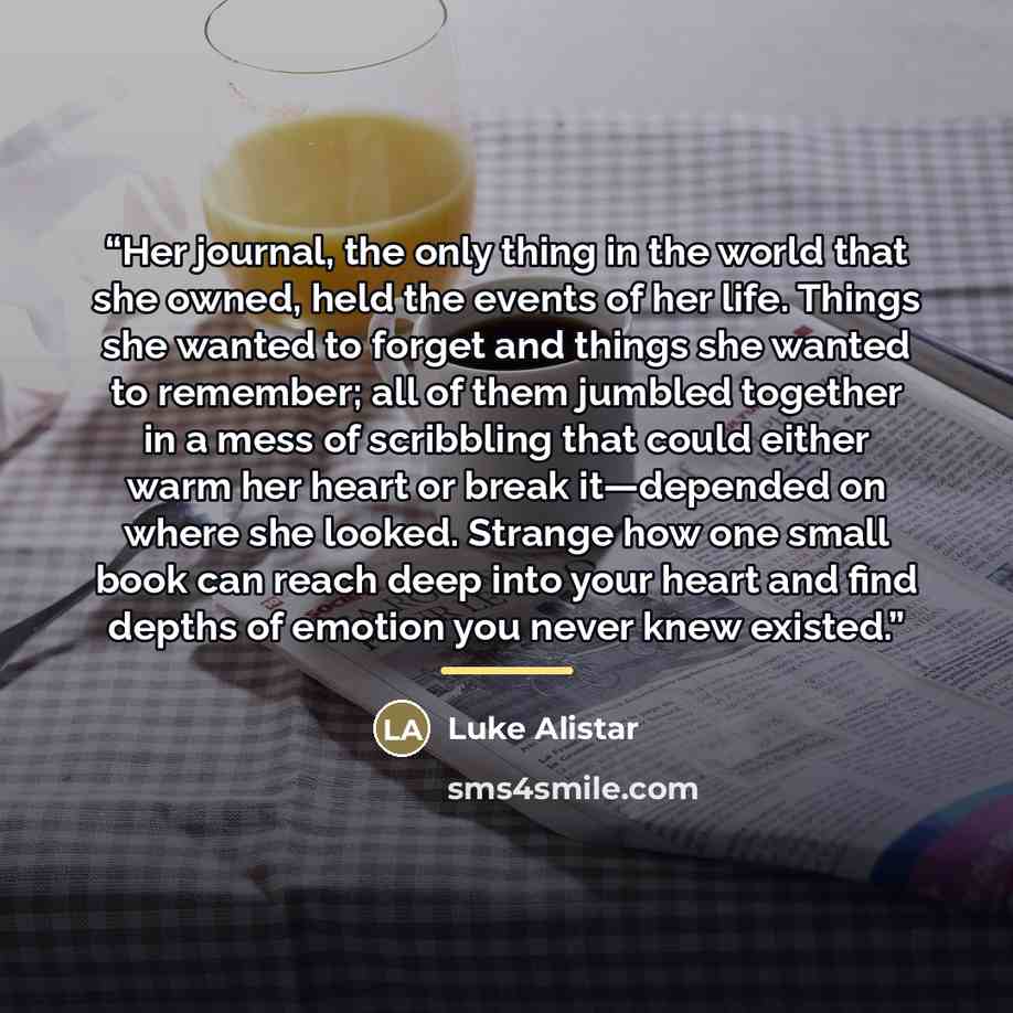 “Her journal, the only thing in the world that she owned, held the events of her life. Things she wanted to forget and things she wanted to remember; all of them jumbled together in a mess of scribbling that could either warm her heart or break it—depended on where she looked. Strange how one small…” quote by Luke Alistar