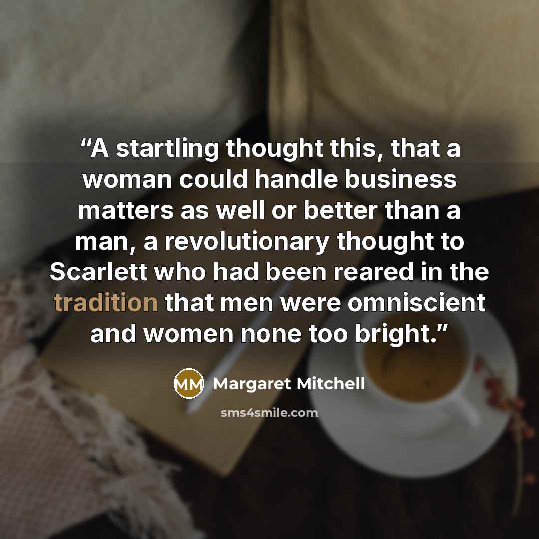 “A startling thought this, that a woman could handle business matters as well or better than a man, a revolutionary thought to Scarlett who had been reared in the tradition that men were omniscient and women none too bright.” quote by Margaret Mitchell