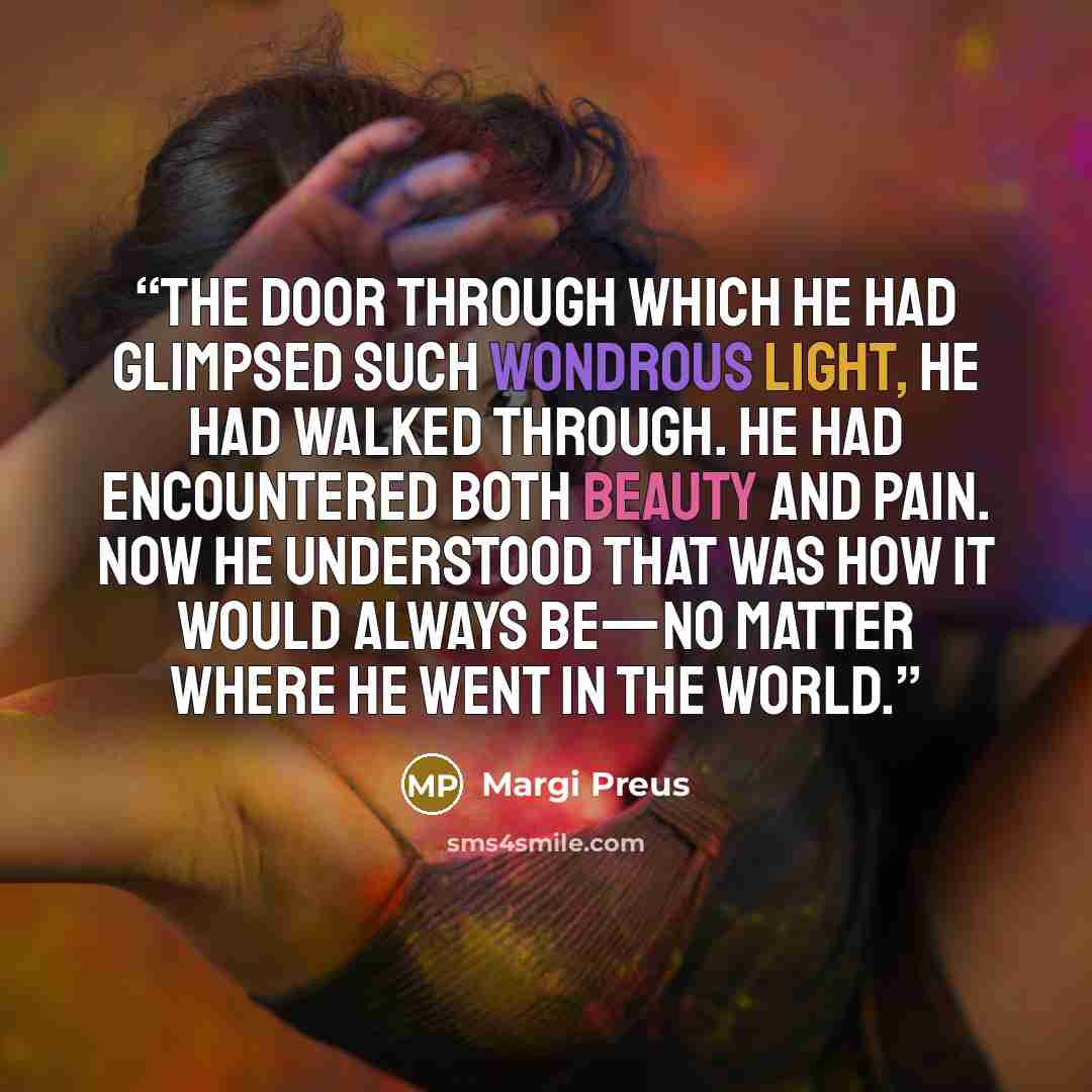 “The door through which he had glimpsed such wondrous light, he had walked through. He had encountered both beauty and pain. Now he understood that was how it would always be—no matter where he went in the world.” quote by Margi Preus