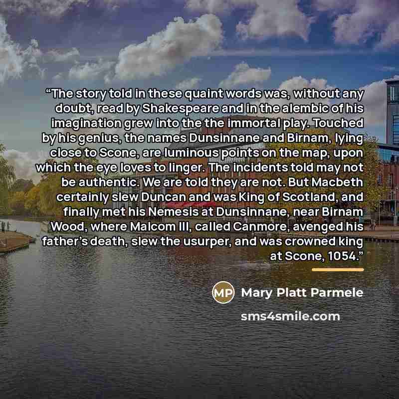“The story told in these quaint words was, without any doubt, read by Shakespeare and in the alembic of his imagination grew into the the immortal play. Touched by his genius, the names Dunsinnane and Birnam, lying close to Scone, are luminous points on the map, upon which the eye loves to linger…” quote by Mary Platt Parmele