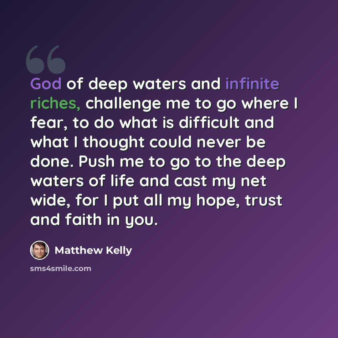“God of deep waters and infinite riches, challenge me to go where I fear, to do what is difficult and what I thought could never be done. Push me to go to the deep waters of life and cast my net wide, for I put all my hope, trust and faith in you.” quote by Matthew Kelly