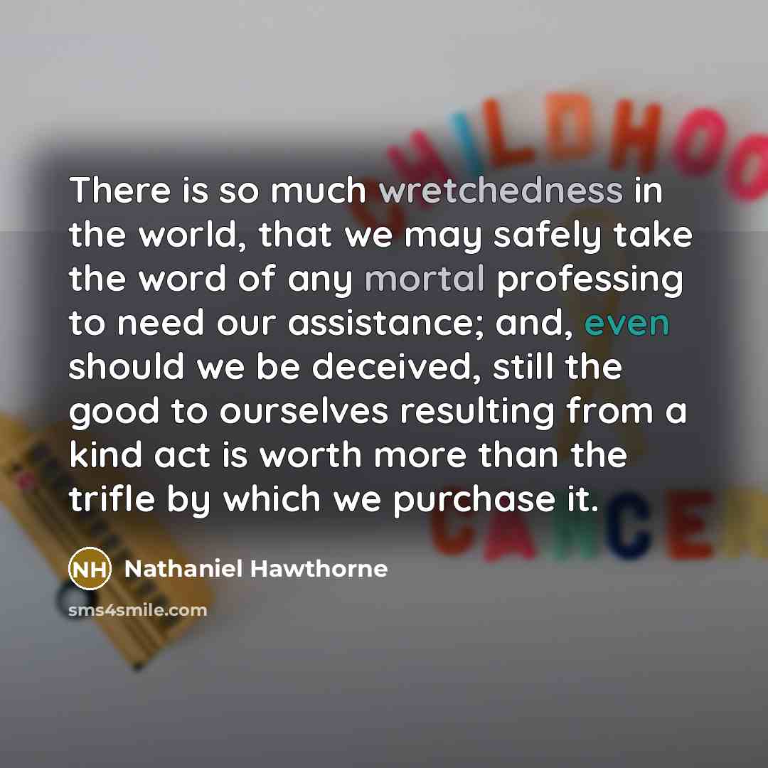 “There is so much wretchedness in the world, that we may safely take the word of any mortal professing to need our assistance; and, even should we be deceived, still the good to ourselves resulting from a kind act is worth more than the trifle by which we purchase it.” quote by Nathaniel Hawthorne