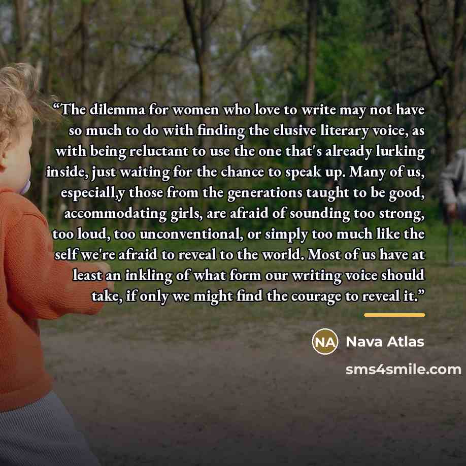 “The dilemma for women who love to write may not have so much to do with finding the elusive literary voice, as with being reluctant to use the one that's already lurking inside, just waiting for the chance to speak up. Many of us, especiall,y those from the generations taught to be good…” quote by Nava Atlas