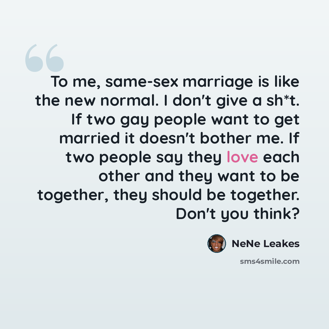 “To me, same-sex marriage is like the new normal. I don't give a sh*t. If two gay people want to get married it doesn't bother me. If two people say they love each other and they want to be together, they should be together. Don't you think?” quote by NeNe Leakes