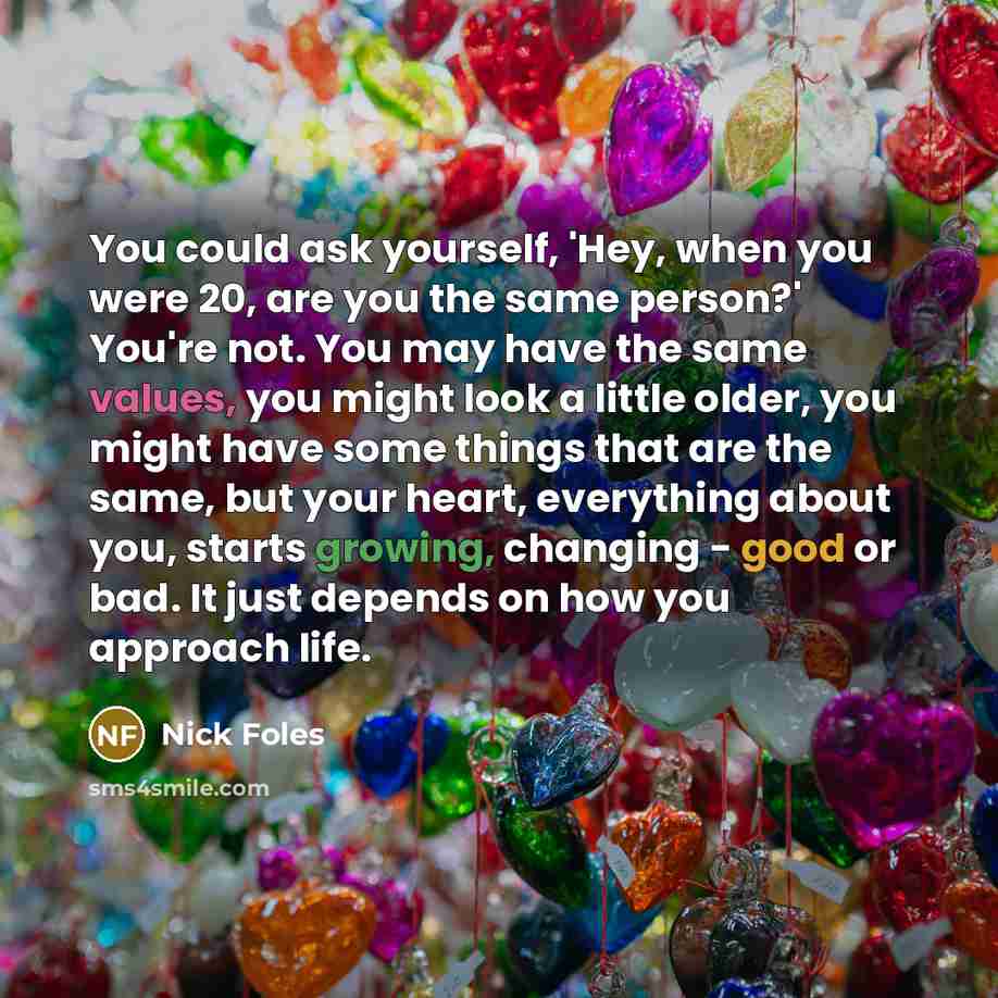 “You could ask yourself, 'Hey, when you were 20, are you the same person?' You're not. You may have the same values, you might look a little older, you might have some things that are the same, but your heart, everything about you, starts growing, changing - good or bad. It just depends on how you…” quote by Nick Foles