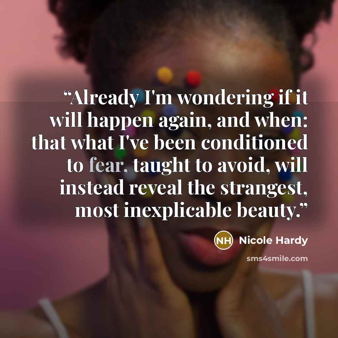 “Already I'm wondering if it will happen again, and when: that what I've been conditioned to fear, taught to avoid, will instead reveal the strangest, most inexplicable beauty.” quote by Nicole Hardy