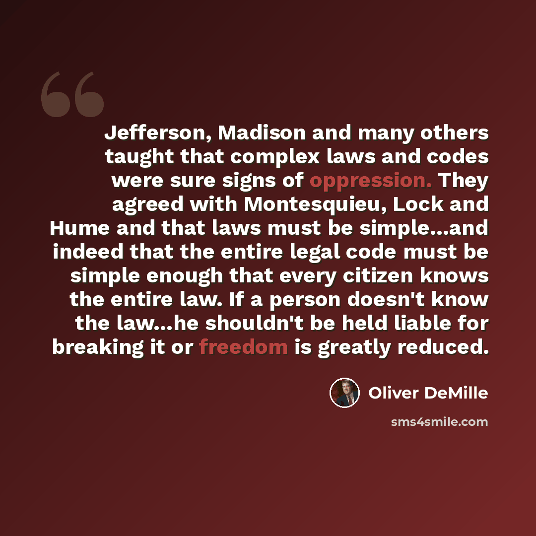 “Jefferson, Madison and many others taught that complex laws and codes were sure signs of oppression. They agreed with Montesquieu, Lock and Hume and that laws must be simple…and indeed that the entire legal code must be simple enough that every citizen knows the entire law. If a person doesn't…” quote by Oliver DeMille