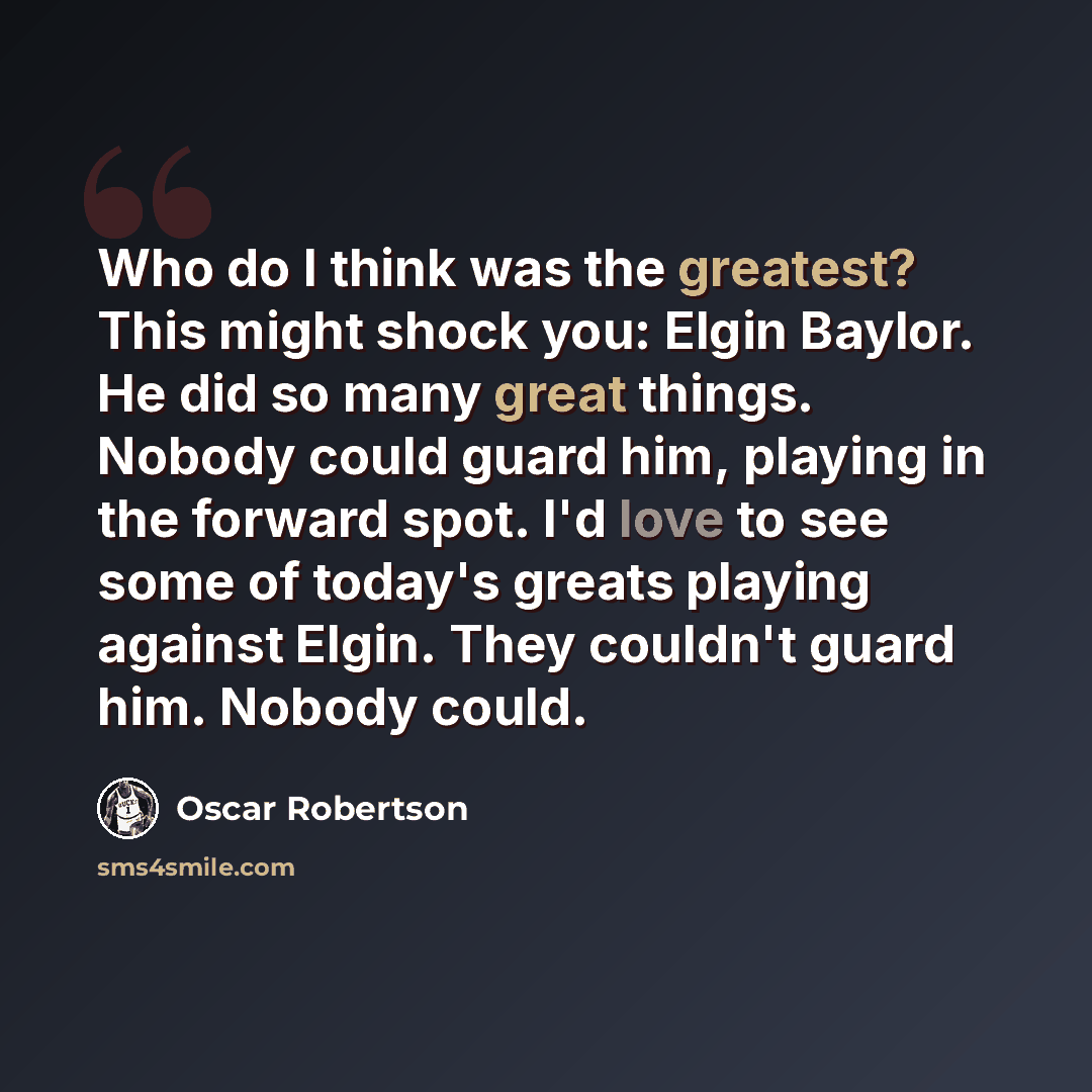 “Who do I think was the greatest? This might shock you: Elgin Baylor. He did so many great things. Nobody could guard him, playing in the forward spot. I'd love to see some of today's greats playing against Elgin. They couldn't guard him. Nobody could.” quote by Oscar Robertson