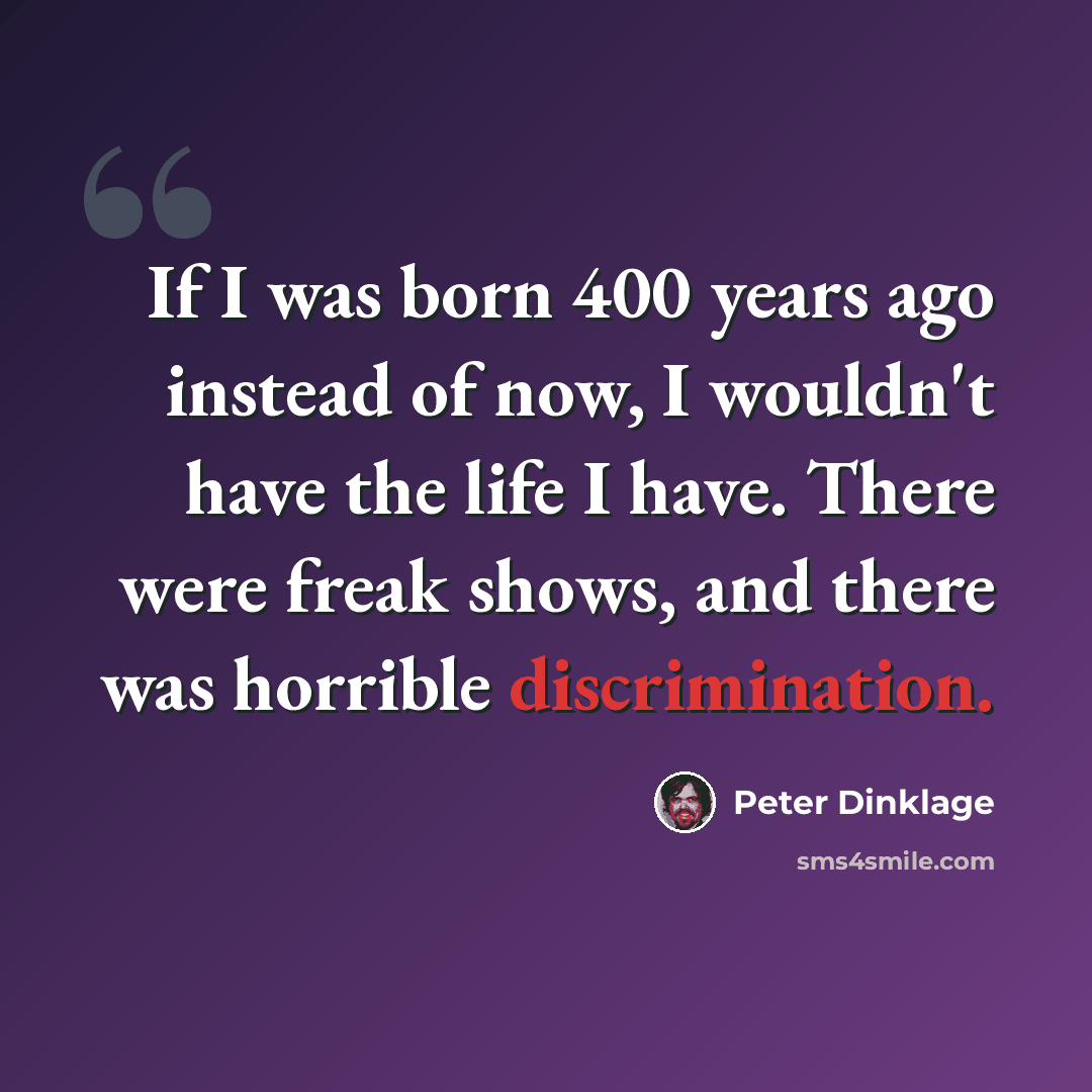 “If I was born 400 years ago instead of now, I wouldn't have the life I have. There were freak shows, and there was horrible discrimination.” quote by Peter Dinklage
