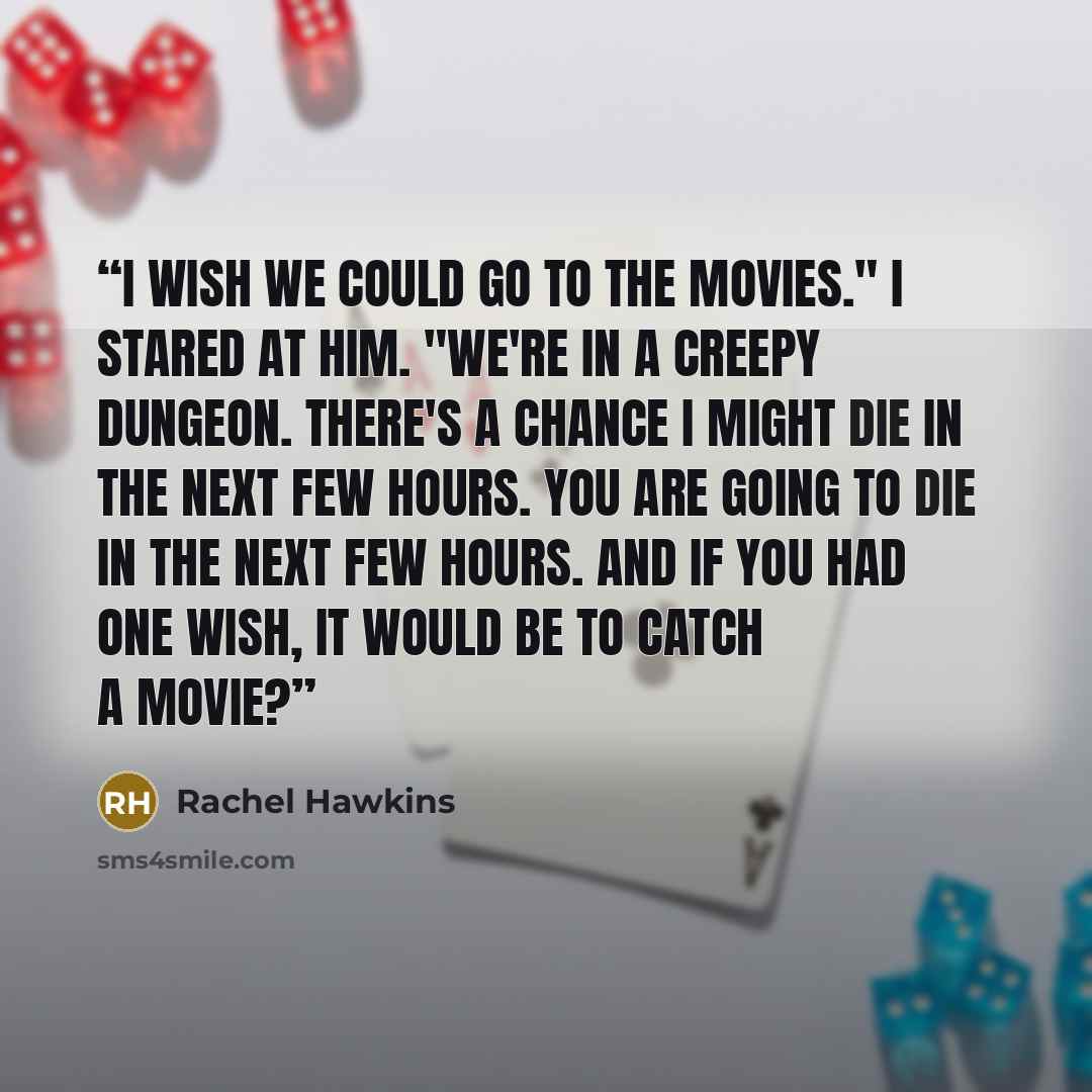 “I wish we could go to the movies." I stared at him. "We're in a creepy dungeon. There's a chance I might die in the next few hours. You are going to die in the next few hours. And if you had one wish, it would be to catch a movie?” quote by Rachel Hawkins