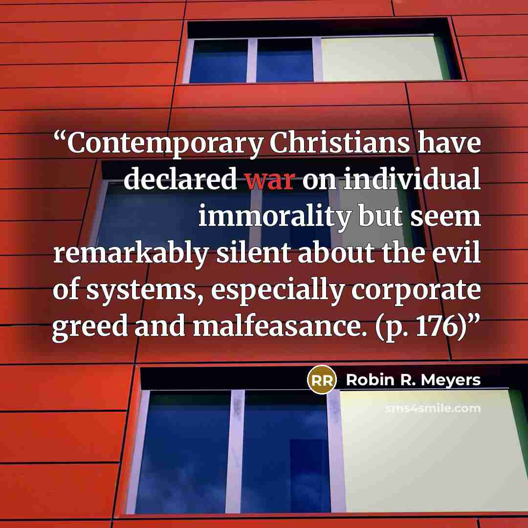 “Contemporary Christians have declared war on individual immorality but seem remarkably silent about the evil of systems, especially corporate greed and malfeasance. (p. 176)” quote by Robin R. Meyers