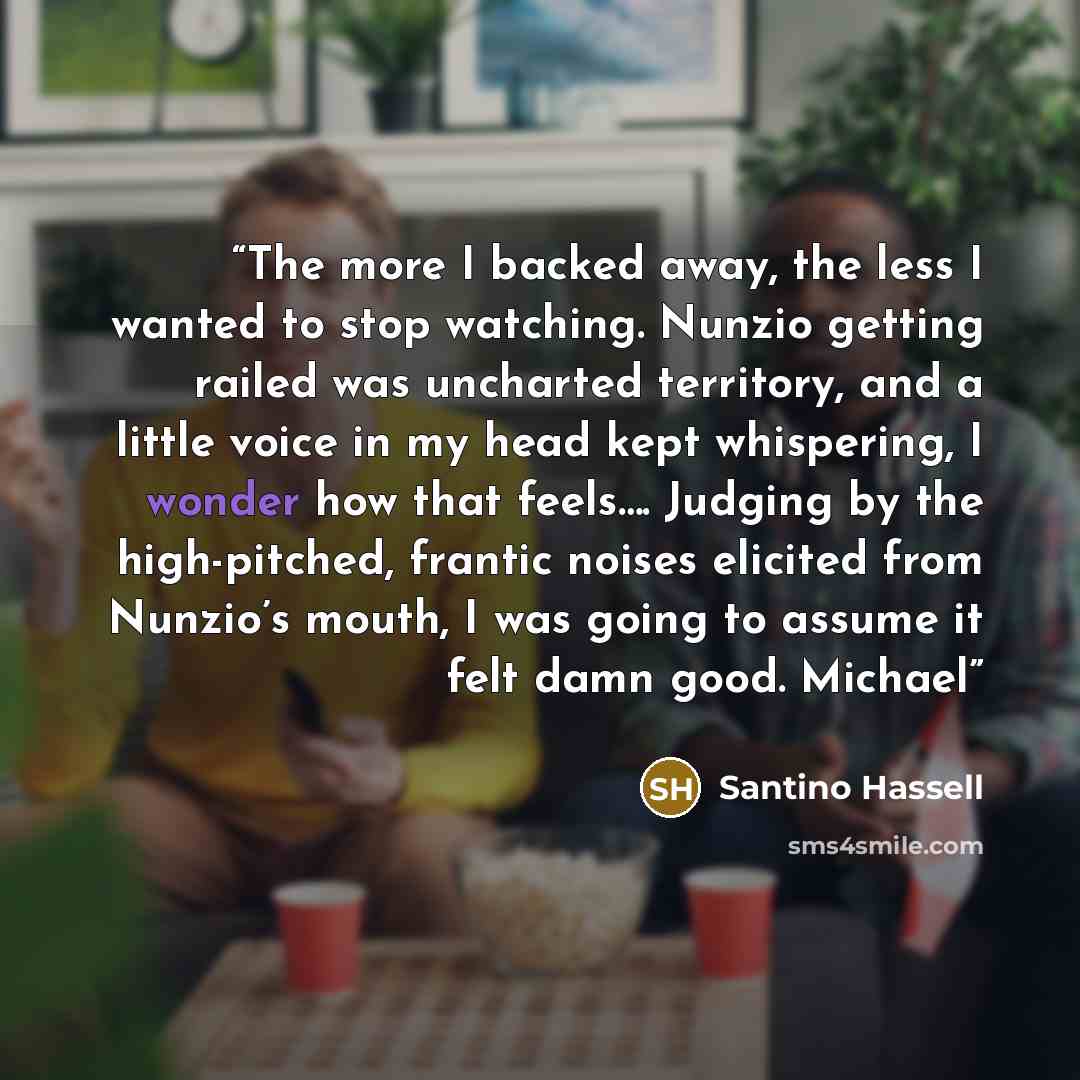 “The more I backed away, the less I wanted to stop watching. Nunzio getting railed was uncharted territory, and a little voice in my head kept whispering, I wonder how that feels…. Judging by the high-pitched, frantic noises elicited from Nunzio’s mouth, I was going to assume it felt damn good…” quote by Santino Hassell