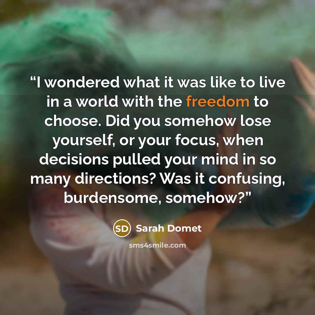 “I wondered what it was like to live in a world with the freedom to choose. Did you somehow lose yourself, or your focus, when decisions pulled your mind in so many directions? Was it confusing, burdensome, somehow?” quote by Sarah Domet