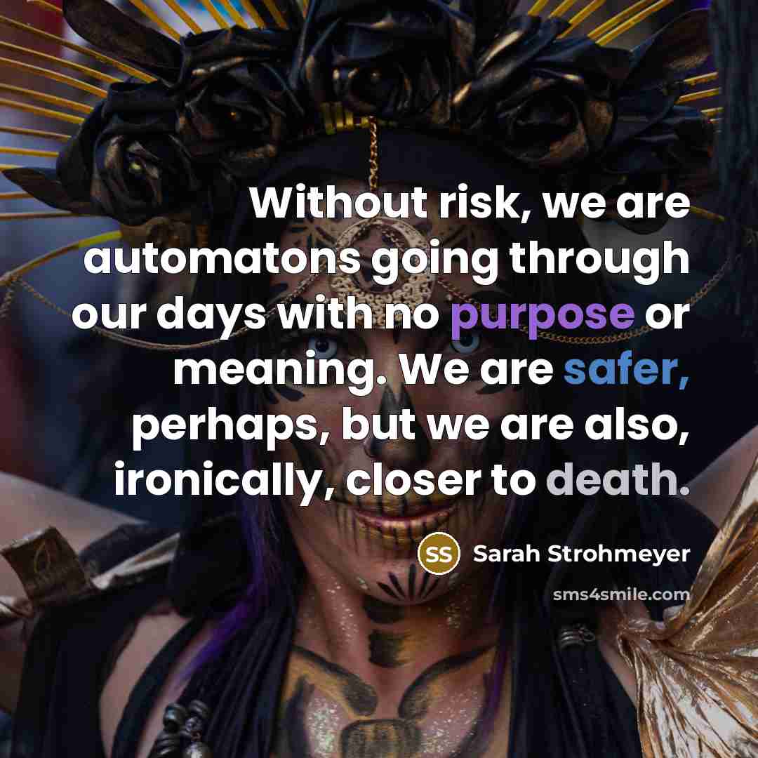 “Without risk, we are automatons going through our days with no purpose or meaning. We are safer, perhaps, but we are also, ironically, closer to death.” quote by Sarah Strohmeyer