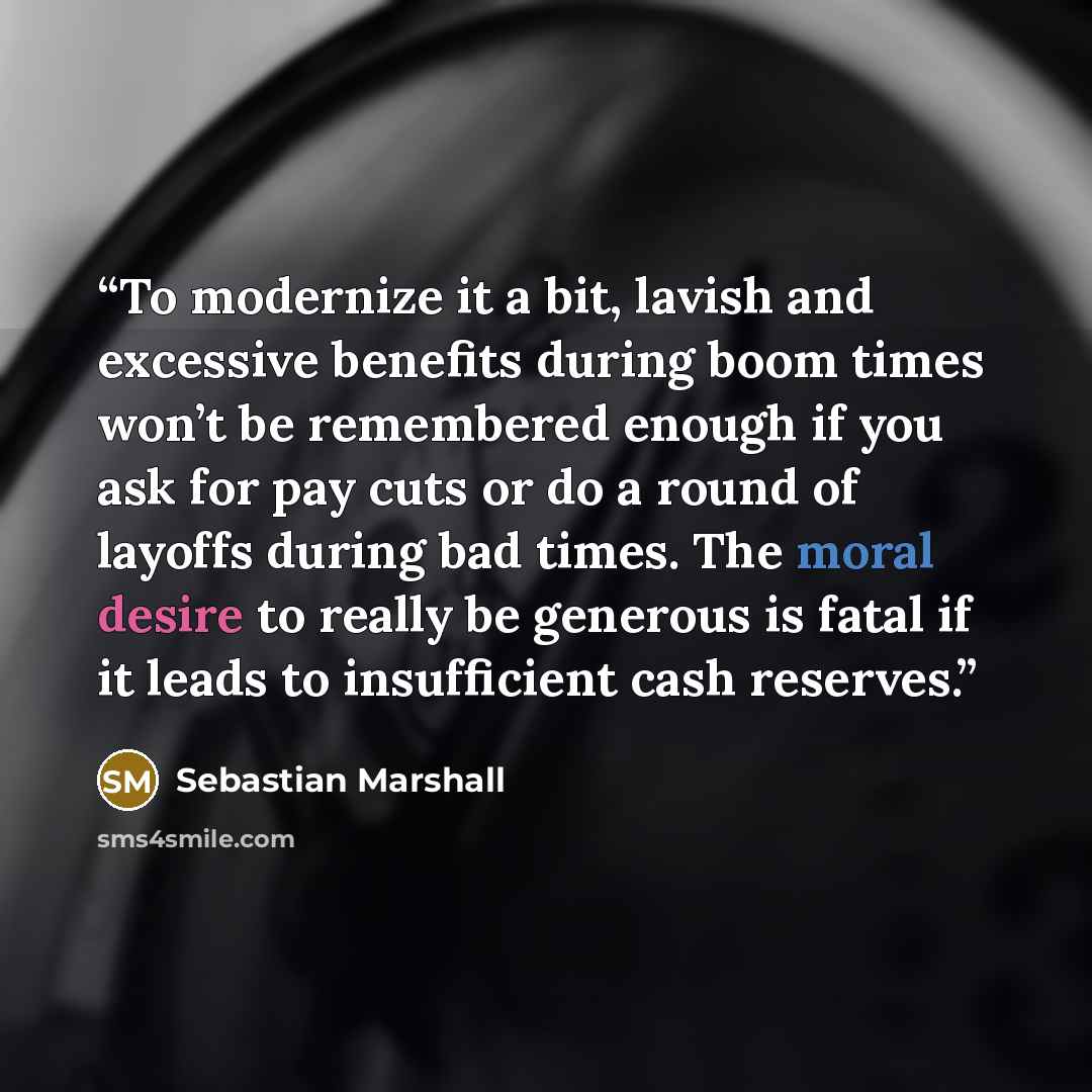 “To modernize it a bit, lavish and excessive benefits during boom times won’t be remembered enough if you ask for pay cuts or do a round of layoffs during bad times. The moral desire to really be generous is fatal if it leads to insufficient cash reserves.” quote by Sebastian Marshall