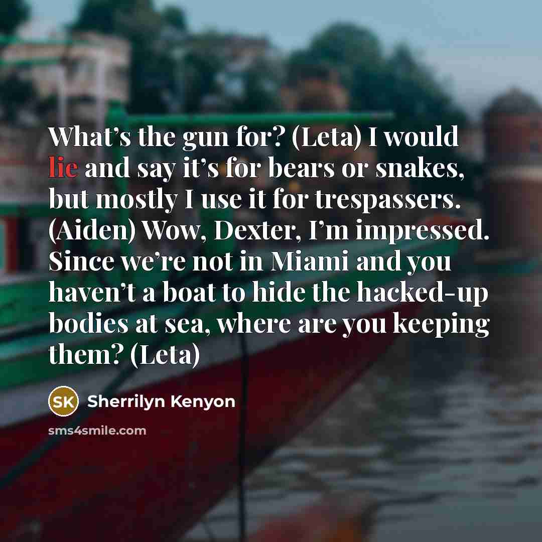 “What’s the gun for? (Leta) I would lie and say it’s for bears or snakes, but mostly I use it for trespassers. (Aiden) Wow, Dexter, I’m impressed. Since we’re not in Miami and you haven’t a boat to hide the hacked-up bodies at sea, where are you keeping them? (Leta)” quote by Sherrilyn Kenyon
