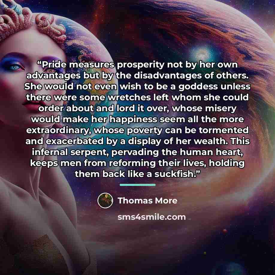 “Pride measures prosperity not by her own advantages but by the disadvantages of others. She would not even wish to be a goddess unless there were some wretches left whom she could order about and lord it over, whose misery would make her happiness seem all the more extraordinary, whose poverty can…” quote by Thomas More
