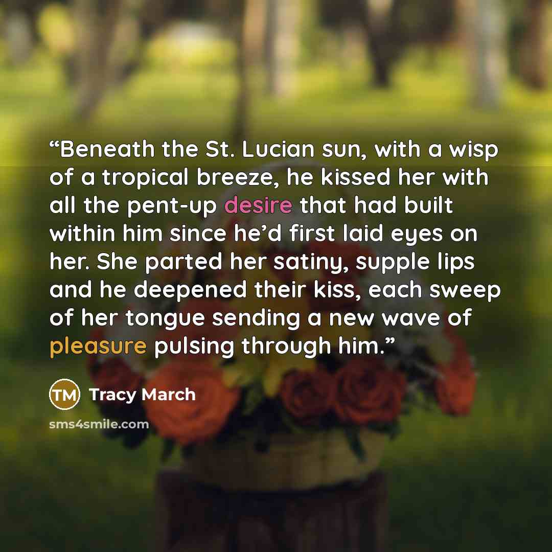 “Beneath the St. Lucian sun, with a wisp of a tropical breeze, he kissed her with all the pent-up desire that had built within him since he’d first laid eyes on her. She parted her satiny, supple lips and he deepened their kiss, each sweep of her tongue sending a new wave of pleasure pulsing…” quote by Tracy March