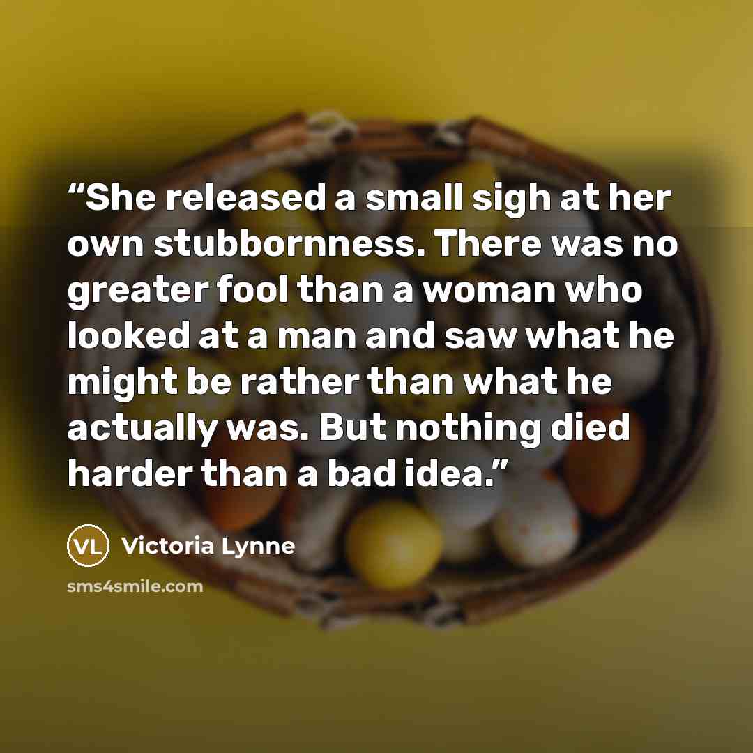 “She released a small sigh at her own stubbornness. There was no greater fool than a woman who looked at a man and saw what he might be rather than what he actually was. But nothing died harder than a bad idea.” quote by Victoria Lynne