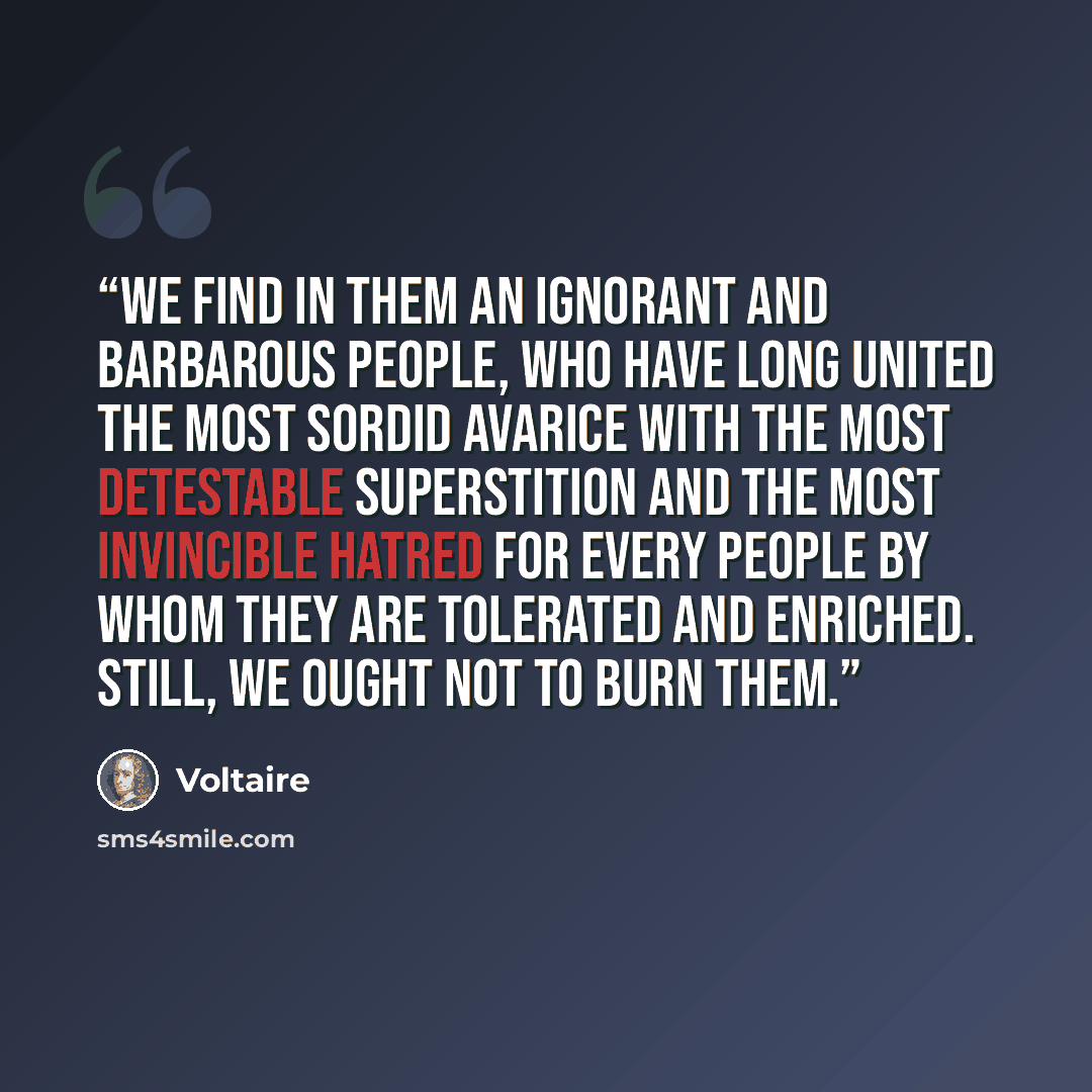 “We find in them an ignorant and barbarous people, who have long united the most sordid avarice with the most detestable superstition and the most invincible hatred for every people by whom they are tolerated and enriched. Still, we ought not to burn them.” quote by Voltaire