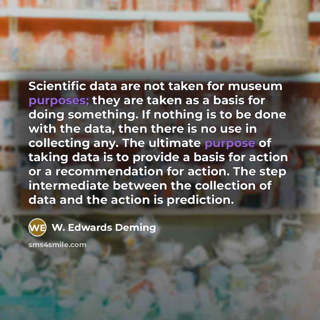 “Scientific data are not taken for museum purposes; they are taken as a basis for doing something. If nothing is to be done with the data, then there is no use in collecting any. The ultimate purpose of taking data is to provide a basis for action or a recommendation for action. The step…” quote by W. Edwards Deming