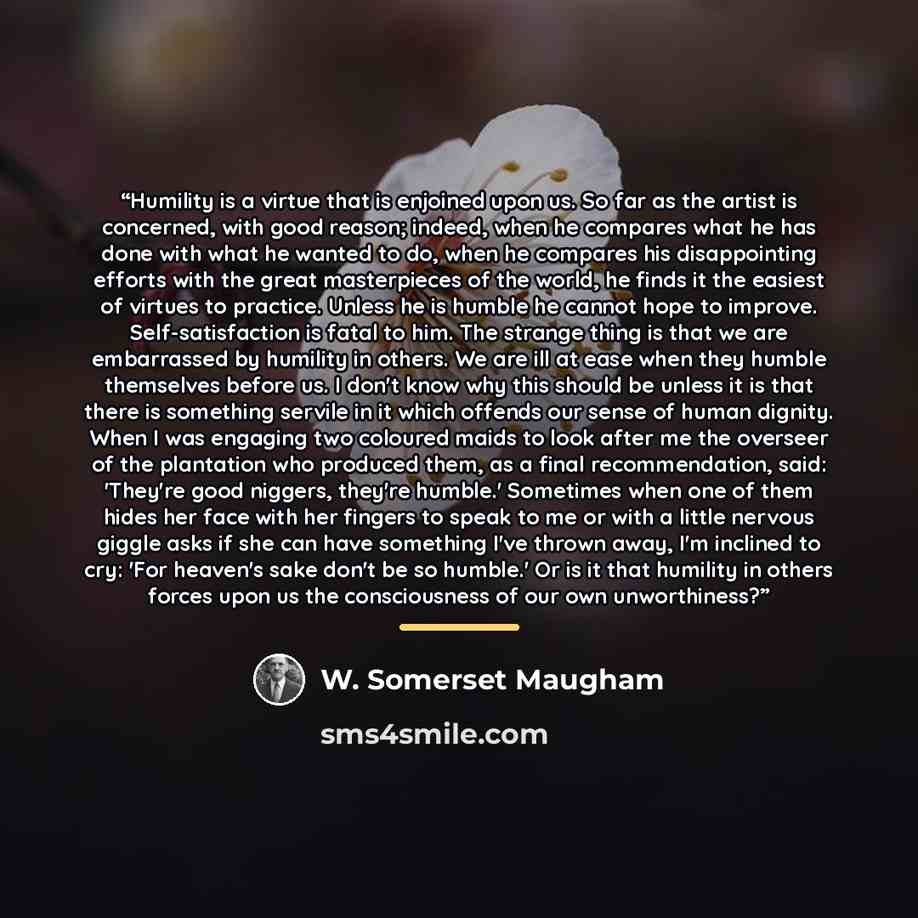 “Humility is a virtue that is enjoined upon us. So far as the artist is concerned, with good reason; indeed, when he compares what he has done with what he wanted to do, when he compares his disappointing efforts with the great masterpieces of the world, he finds it the easiest of virtues to…” quote by W. Somerset Maugham