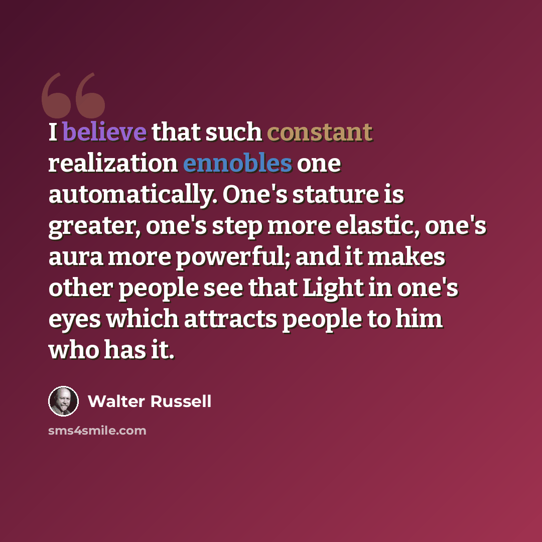 “I believe that such constant realization ennobles one automatically. One's stature is greater, one's step more elastic, one's aura more powerful; and it makes other people see that Light in one's eyes which attracts people to him who has it.” quote by Walter Russell