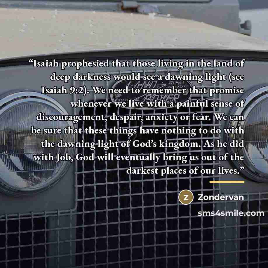 “Isaiah prophesied that those living in the land of deep darkness would see a dawning light (see Isaiah 9:2). We need to remember that promise whenever we live with a painful sense of discouragement, despair, anxiety or fear. We can be sure that these things have nothing to do with the dawning…” quote by Zondervan