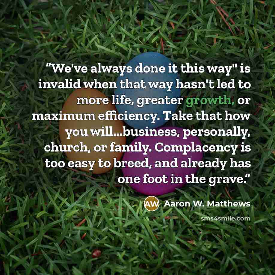 “We've always done it this way" is invalid when that way hasn't led to more life, greater growth, or maximum efficiency. Take that how you will...business, personally, church, or family. Complacency is too easy to breed, and already has one foot in the grave.” quote by Aaron W. Matthews