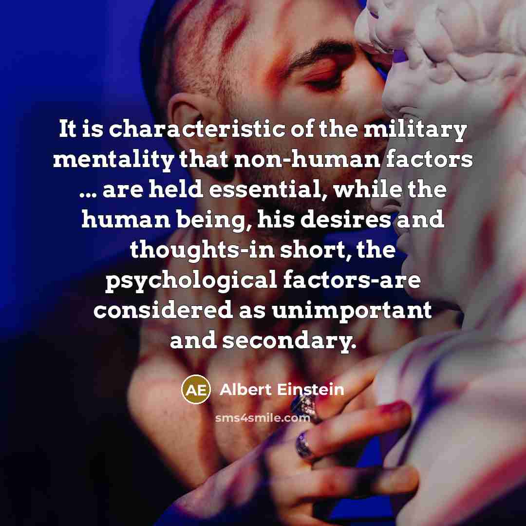 “It is characteristic of the military mentality that non-human factors ... are held essential, while the human being, his desires and thoughts-in short, the psychological factors-are considered as unimportant and secondary.” quote by Albert Einstein