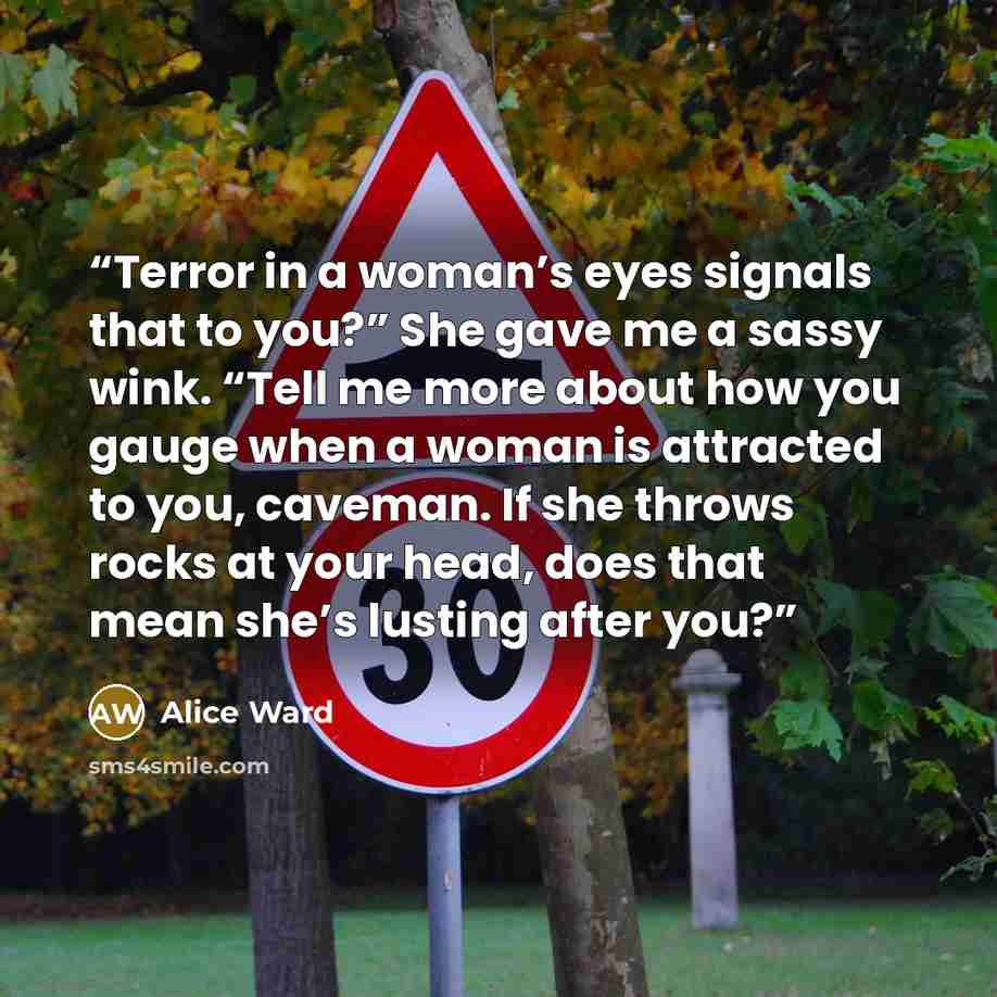 “Terror in a woman’s eyes signals that to you?” She gave me a sassy wink. “Tell me more about how you gauge when a woman is attracted to you, caveman. If she throws rocks at your head, does that mean she’s lusting after you?” quote by Alice Ward