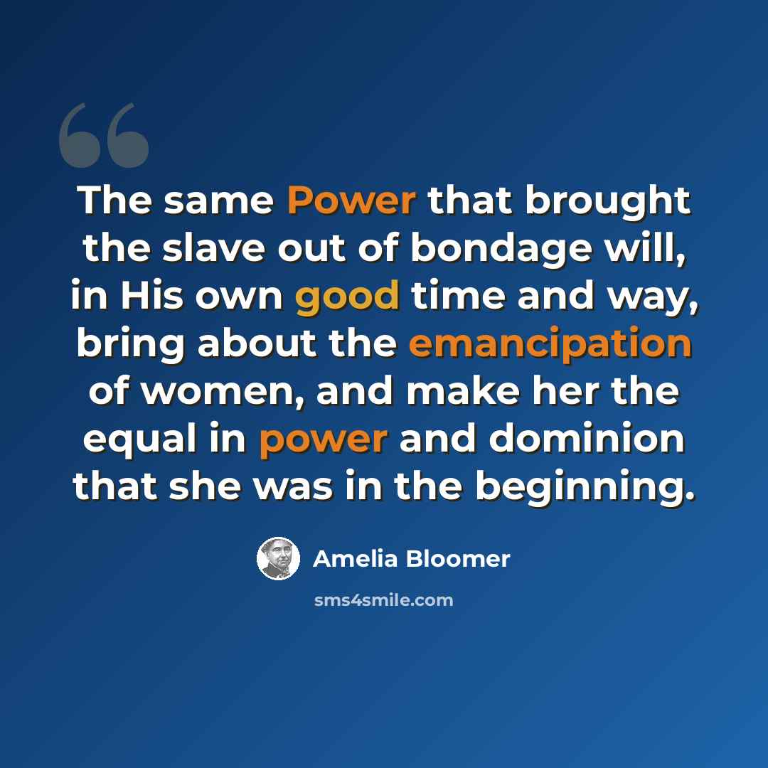 “The same Power that brought the slave out of bondage will, in His own good time and way, bring about the emancipation of women, and make her the equal in power and dominion that she was in the beginning.” quote by Amelia Bloomer