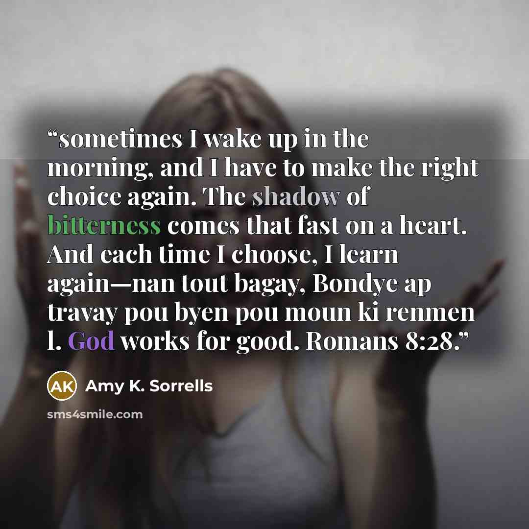 “sometimes I wake up in the morning, and I have to make the right choice again. The shadow of bitterness comes that fast on a heart. And each time I choose, I learn again—nan tout bagay, Bondye ap travay pou byen pou moun ki renmen l. God works for good. Romans 8:28.” quote by Amy K. Sorrells