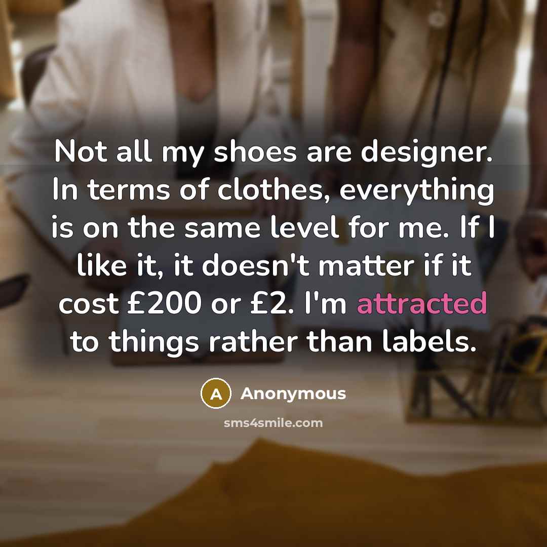 “Not all my shoes are designer. In terms of clothes, everything is on the same level for me. If I like it, it doesn't matter if it cost £200 or £2. I'm attracted to things rather than labels.” quote by Anonymous