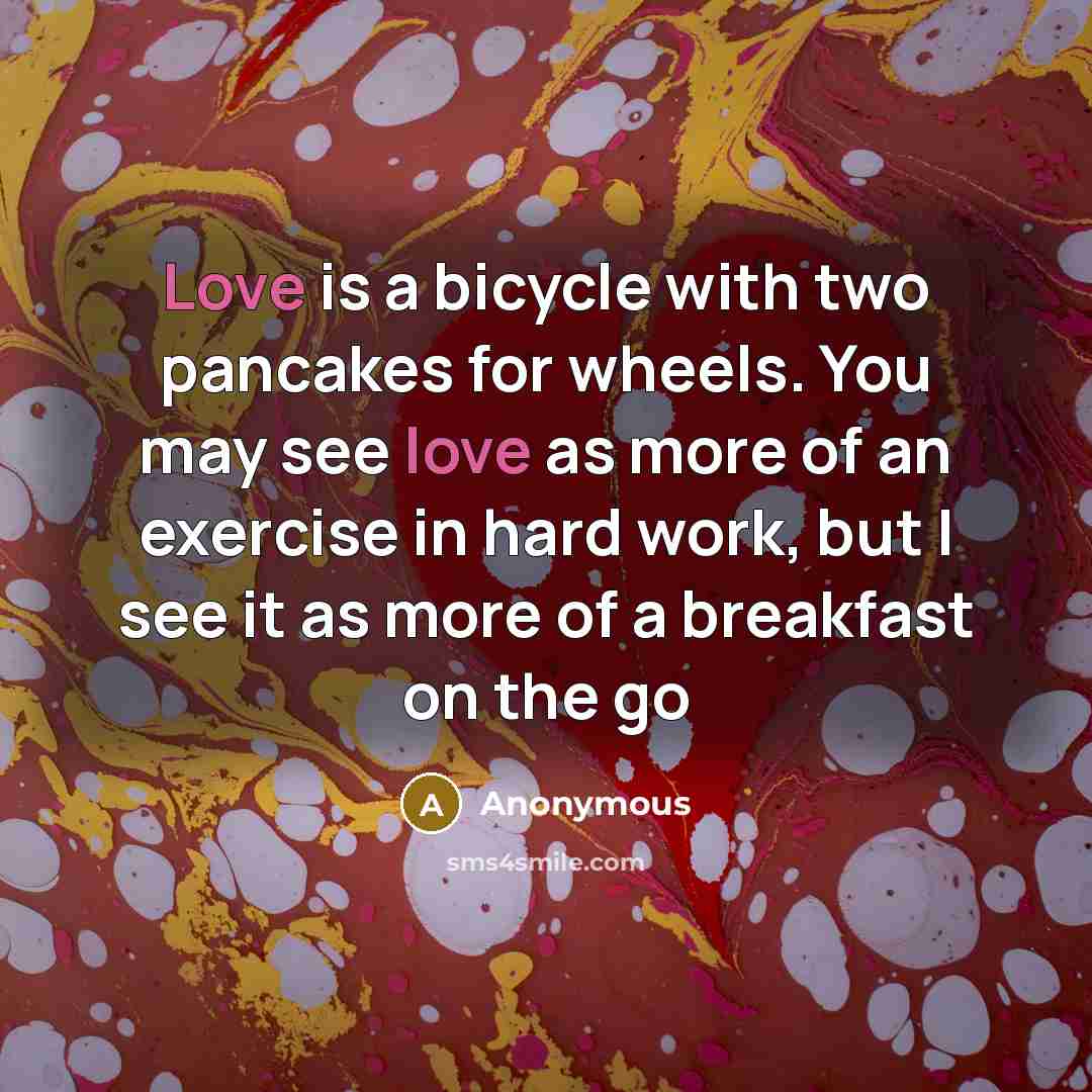 “Love is a bicycle with two pancakes for wheels. You may see love as more of an exercise in hard work, but I see it as more of a breakfast on the go” quote by Anonymous