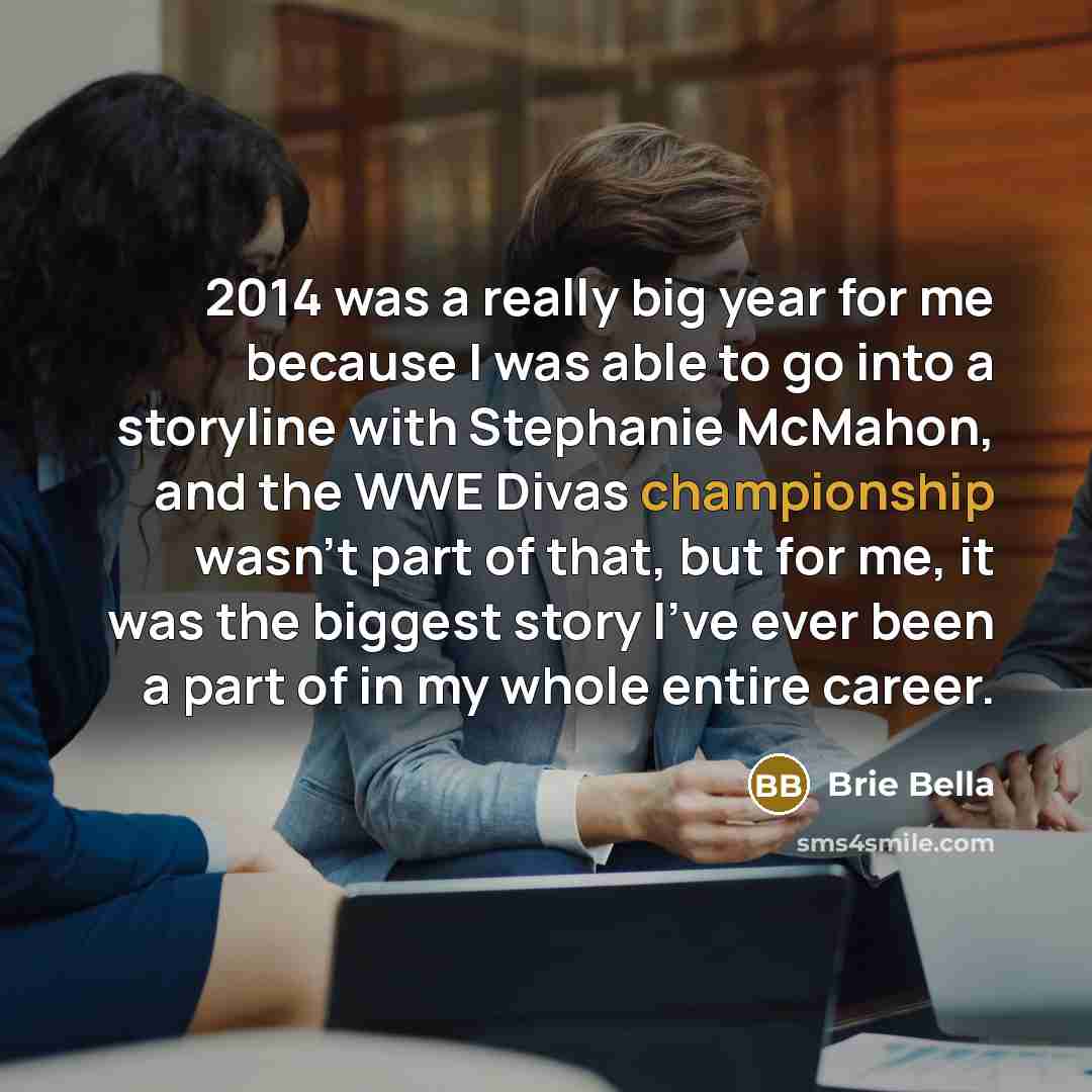 “2014 was a really big year for me because I was able to go into a storyline with Stephanie McMahon, and the WWE Divas championship wasn't part of that, but for me, it was the biggest story I've ever been a part of in my whole entire career.” quote by Brie Bella