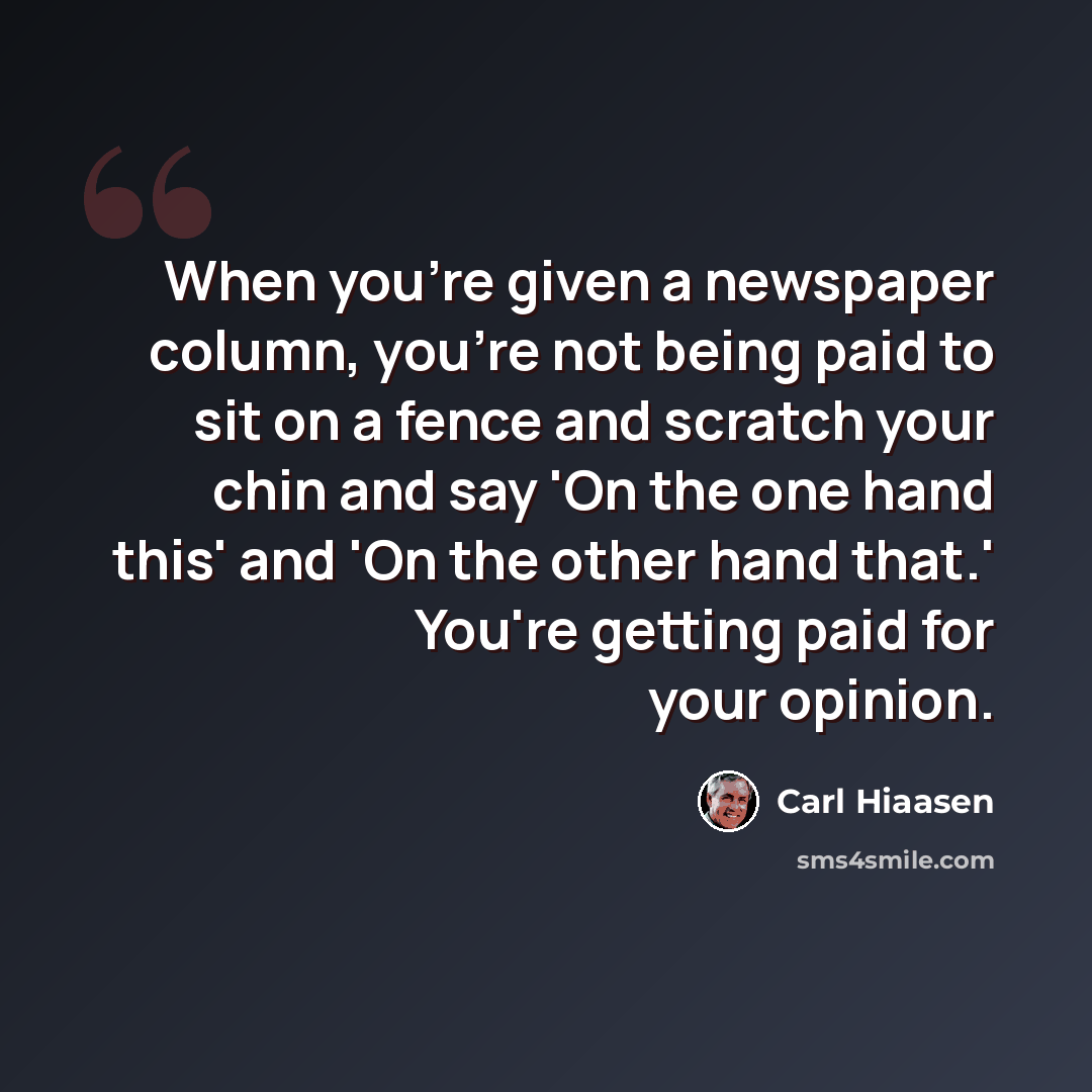 “When you're given a newspaper column, you're not being paid to sit on a fence and scratch your chin and say 'On the one hand this' and 'On the other hand that.' You're getting paid for your opinion.” quote by Carl Hiaasen