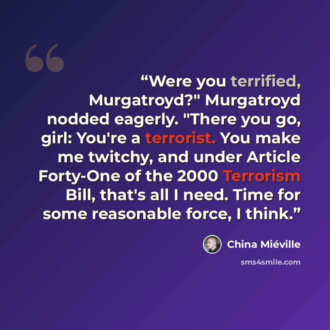 “Were you terrified, Murgatroyd?" Murgatroyd nodded eagerly. "There you go, girl: You're a terrorist. You make me twitchy, and under Article Forty-One of the 2000 Terrorism Bill, that's all I need. Time for some reasonable force, I think.” quote by China Miéville