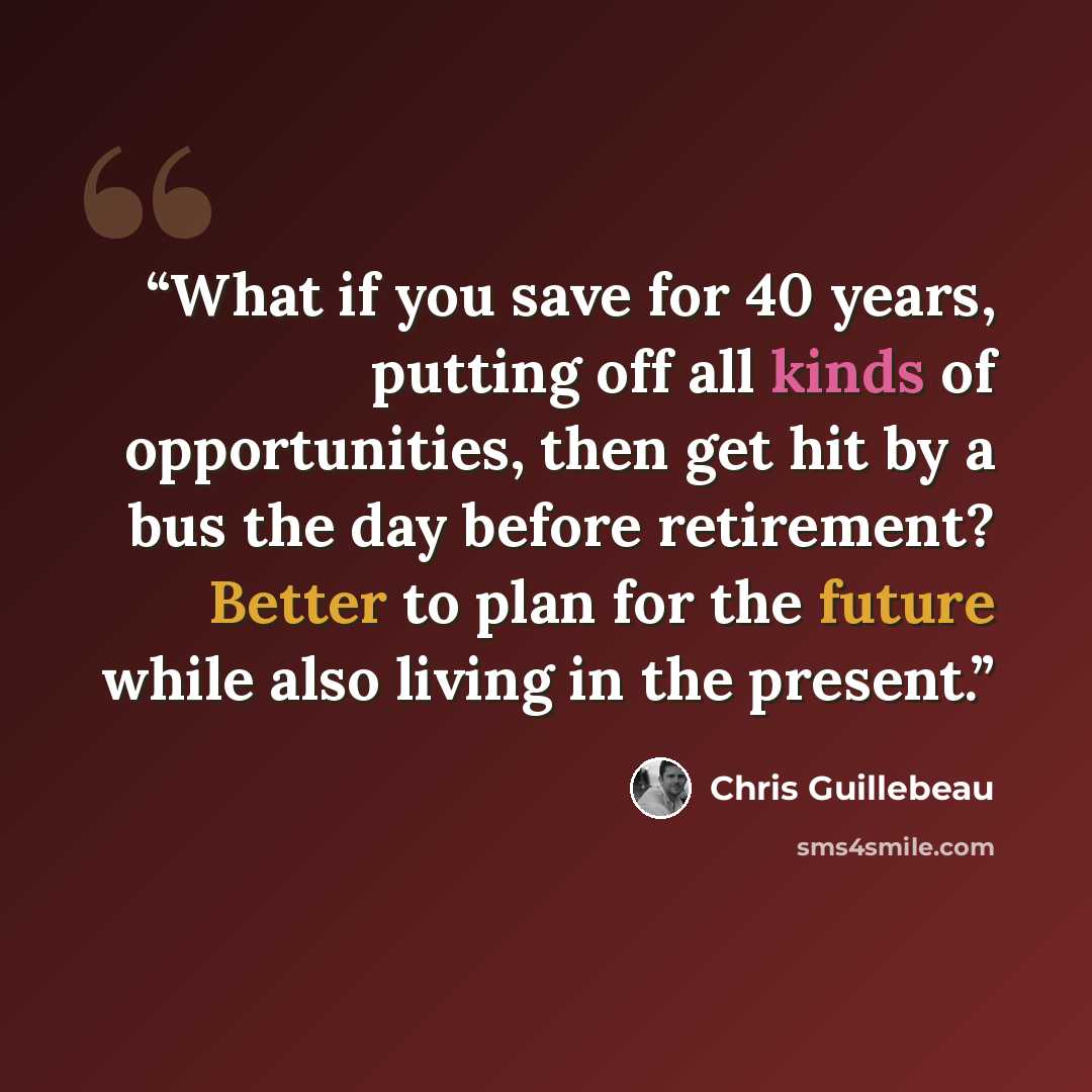 “What if you save for 40 years, putting off all kinds of opportunities, then get hit by a bus the day before retirement? Better to plan for the future while also living in the present.” quote by Chris Guillebeau