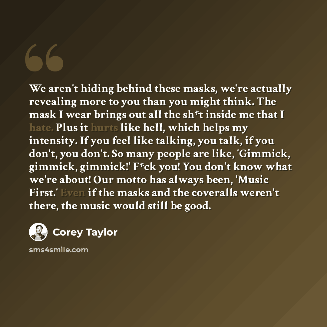 “We aren't hiding behind these masks, we're actually revealing more to you than you might think. The mask I wear brings out all the sh*t inside me that I hate. Plus it hurts like hell, which helps my intensity. If you feel like talking, you talk, if you don't, you don't. So many people are like…” quote by Corey Taylor